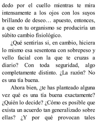 dedo por el cuello mientras te mira
intensamente a los ojos con los suyos
brillando de deseo… apuesto, entonces,
a que en tu organismo se produciría un
súbito cambio fisiológico.
¿Qué sentirías si, en cambio, hiciera
lo mismo esa sesentona con sobrepeso y
vello facial con la que te cruzas a
diario? Con toda seguridad, algo
completamente distinto. ¿La razón? No
es una tía buena.
Ahora bien, ¿te has planteado alguna
vez qué es una tía buena exactamente?
¿Quién lo decide? ¿Cómo es posible que
exista un acuerdo tan generalizado sobre
ellas? ¿Y por qué provocan tales
 