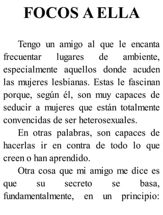 FOCOS A ELLA
Tengo un amigo al que le encanta
frecuentar lugares de ambiente,
especialmente aquellos donde acuden
las mujeres lesbianas. Estas le fascinan
porque, según él, son muy capaces de
seducir a mujeres que están totalmente
convencidas de ser heterosexuales.
En otras palabras, son capaces de
hacerlas ir en contra de todo lo que
creen o han aprendido.
Otra cosa que mi amigo me dice es
que su secreto se basa,
fundamentalmente, en un principio:
 