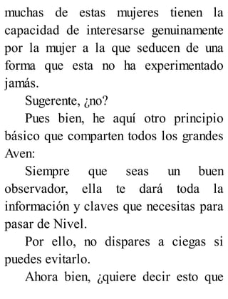 muchas de estas mujeres tienen la
capacidad de interesarse genuinamente
por la mujer a la que seducen de una
forma que esta no ha experimentado
jamás.
Sugerente, ¿no?
Pues bien, he aquí otro principio
básico que comparten todos los grandes
Aven:
Siempre que seas un buen
observador, ella te dará toda la
información y claves que necesitas para
pasar de Nivel.
Por ello, no dispares a ciegas si
puedes evitarlo.
Ahora bien, ¿quiere decir esto que
 