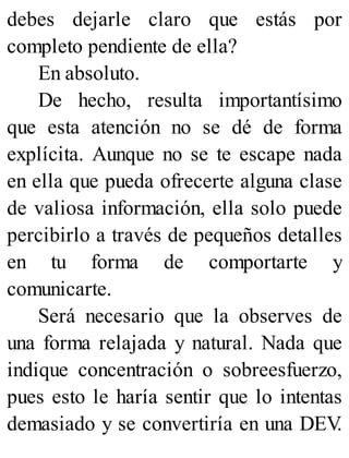 debes dejarle claro que estás por
completo pendiente de ella?
En absoluto.
De hecho, resulta importantísimo
que esta atención no se dé de forma
explícita. Aunque no se te escape nada
en ella que pueda ofrecerte alguna clase
de valiosa información, ella solo puede
percibirlo a través de pequeños detalles
en tu forma de comportarte y
comunicarte.
Será necesario que la observes de
una forma relajada y natural. Nada que
indique concentración o sobreesfuerzo,
pues esto le haría sentir que lo intentas
demasiado y se convertiría en una DEV
.
 