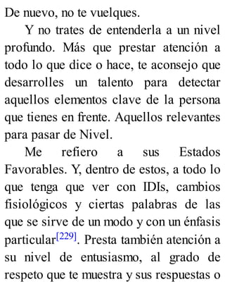 De nuevo, no te vuelques.
Y no trates de entenderla a un nivel
profundo. Más que prestar atención a
todo lo que dice o hace, te aconsejo que
desarrolles un talento para detectar
aquellos elementos clave de la persona
que tienes en frente. Aquellos relevantes
para pasar de Nivel.
Me refiero a sus Estados
Favorables. Y, dentro de estos, a todo lo
que tenga que ver con IDIs, cambios
fisiológicos y ciertas palabras de las
que se sirve de un modo y con un énfasis
particular[229]. Presta también atención a
su nivel de entusiasmo, al grado de
respeto que te muestra y sus respuestas o
 
