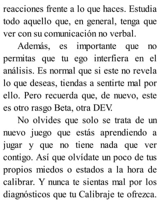 reacciones frente a lo que haces. Estudia
todo aquello que, en general, tenga que
ver con su comunicación no verbal.
Además, es importante que no
permitas que tu ego interfiera en el
análisis. Es normal que si este no revela
lo que deseas, tiendas a sentirte mal por
ello. Pero recuerda que, de nuevo, este
es otro rasgo Beta, otra DEV
.
No olvides que solo se trata de un
nuevo juego que estás aprendiendo a
jugar y que no tiene nada que ver
contigo. Así que olvídate un poco de tus
propios miedos o estados a la hora de
calibrar. Y nunca te sientas mal por los
diagnósticos que tu Calibraje te ofrezca.
 