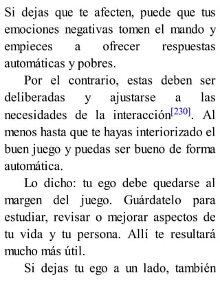 Si dejas que te afecten, puede que tus
emociones negativas tomen el mando y
empieces a ofrecer respuestas
automáticas y pobres.
Por el contrario, estas deben ser
deliberadas y ajustarse a las
necesidades de la interacción[230]. Al
menos hasta que te hayas interiorizado el
buen juego y puedas ser bueno de forma
automática.
Lo dicho: tu ego debe quedarse al
margen del juego. Guárdatelo para
estudiar, revisar o mejorar aspectos de
tu vida y tu persona. Allí te resultará
mucho más útil.
Si dejas tu ego a un lado, también
 