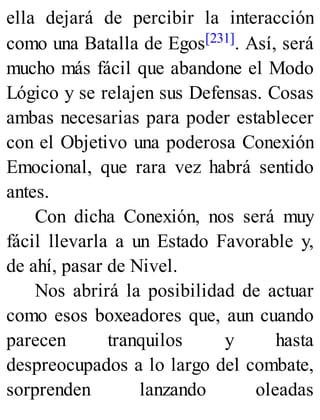 ella dejará de percibir la interacción
como una Batalla de Egos[231]. Así, será
mucho más fácil que abandone el Modo
Lógico y se relajen sus Defensas. Cosas
ambas necesarias para poder establecer
con el Objetivo una poderosa Conexión
Emocional, que rara vez habrá sentido
antes.
Con dicha Conexión, nos será muy
fácil llevarla a un Estado Favorable y,
de ahí, pasar de Nivel.
Nos abrirá la posibilidad de actuar
como esos boxeadores que, aun cuando
parecen tranquilos y hasta
despreocupados a lo largo del combate,
sorprenden lanzando oleadas
 