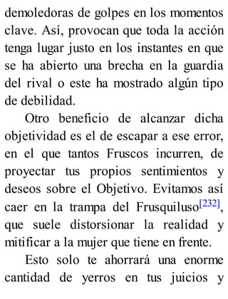 demoledoras de golpes en los momentos
clave. Así, provocan que toda la acción
tenga lugar justo en los instantes en que
se ha abierto una brecha en la guardia
del rival o este ha mostrado algún tipo
de debilidad.
Otro beneficio de alcanzar dicha
objetividad es el de escapar a ese error,
en el que tantos Fruscos incurren, de
proyectar tus propios sentimientos y
deseos sobre el Objetivo. Evitamos así
caer en la trampa del Frusquiluso[232],
que suele distorsionar la realidad y
mitificar a la mujer que tiene en frente.
Esto solo te ahorrará una enorme
cantidad de yerros en tus juicios y
 