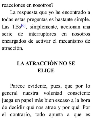 reacciones en nosotros?
La respuesta que yo he encontrado a
todas estas preguntas es bastante simple.
Las TBs[6], simplemente, accionan una
serie de interruptores en nosotros
encargados de activar el mecanismo de
atracción.
LA ATRACCIÓN NO SE
ELIGE
Parece evidente, pues, que por lo
general nuestra voluntad consciente
juega un papel más bien escaso a la hora
de decidir qué nos atrae y por qué. Por
el contrario, todo apunta a que es
 