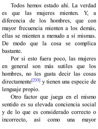 Todos hemos estado ahí. La verdad
es que las mujeres mienten. Y, a
diferencia de los hombres, que con
mayor frecuencia mienten a los demás,
ellas se mienten a menudo a sí mismas.
De modo que la cosa se complica
bastante.
Por si esto fuera poco, las mujeres
en general son más sutiles que los
hombres, no les gusta decir las cosas
directamente[233] y tienen una especie de
lenguaje propio.
Otro factor que juega en el mismo
sentido es su elevada conciencia social
y de lo que es considerado correcto o
incorrecto, así como una mayor
 