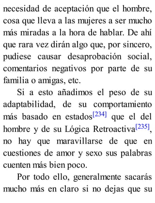 necesidad de aceptación que el hombre,
cosa que lleva a las mujeres a ser mucho
más miradas a la hora de hablar. De ahí
que rara vez dirán algo que, por sincero,
pudiese causar desaprobación social,
comentarios negativos por parte de su
familia o amigas, etc.
Si a esto añadimos el peso de su
adaptabilidad, de su comportamiento
más basado en estados[234] que el del
hombre y de su Lógica Retroactiva[235],
no hay que maravillarse de que en
cuestiones de amor y sexo sus palabras
cuenten más bien poco.
Por todo ello, generalmente sacarás
mucho más en claro si no dejas que su
 