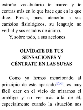 extraño vocabulario te maree y te
centras más en lo que hace que en lo que
dice. Presta, pues, atención a sus
cambios fisiológicos, su lenguaje no
verbal y sus estados de ánimo.
Y, sobre todo, a sus acciones.
OLVÍDATE DE TUS
SENSACIONES Y
CÉNTRATE EN LAS SUYAS
Como ya hemos mencionado al
principio de este apartado[236], es muy
fácil caer en el vicio de mirarnos el
ombligo y no ver más allá de él,
especialmente cuando la situación nos
 