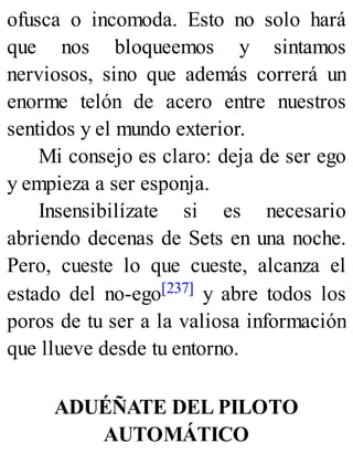 ofusca o incomoda. Esto no solo hará
que nos bloqueemos y sintamos
nerviosos, sino que además correrá un
enorme telón de acero entre nuestros
sentidos y el mundo exterior.
Mi consejo es claro: deja de ser ego
y empieza a ser esponja.
Insensibilízate si es necesario
abriendo decenas de Sets en una noche.
Pero, cueste lo que cueste, alcanza el
estado del no-ego[237] y abre todos los
poros de tu ser a la valiosa información
que llueve desde tu entorno.
ADUÉÑATE DEL PILOTO
AUTOMÁTICO
 