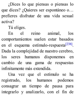 ¿Dices lo que piensas o piensas lo
que dices? ¿Quieres ser espontáneo o…
prefieres disfrutar de una vida sexual
activa?
Tú eliges.
En el reino animal, los
comportamientos suelen estar basados
en el esquema estímulo-respuesta[238].
Dada la complejidad de nuestro cerebro,
los seres humanos disponemos en
cambio de una gama de respuestas
infinitamente más extendida.
Una vez que el estímulo se ha
registrado, los humanos podemos
consagrar un tiempo de pausa para
integrarlo y analizarlo, con el fin de
 