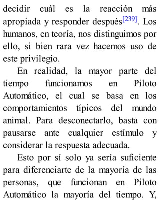 decidir cuál es la reacción más
apropiada y responder después[239]. Los
humanos, en teoría, nos distinguimos por
ello, si bien rara vez hacemos uso de
este privilegio.
En realidad, la mayor parte del
tiempo funcionamos en Piloto
Automático, el cual se basa en los
comportamientos típicos del mundo
animal. Para desconectarlo, basta con
pausarse ante cualquier estímulo y
considerar la respuesta adecuada.
Esto por sí solo ya sería suficiente
para diferenciarte de la mayoría de las
personas, que funcionan en Piloto
Automático la mayoría del tiempo. Y,
 