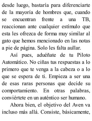 desde luego, bastaría para diferenciarte
de la mayoría de hombres que, cuando
se encuentran frente a una TB,
reaccionan ante cualquier estímulo que
esta les ofrezca de forma muy similar al
gato que hemos mencionado en las notas
a pie de página. Solo les falta aullar.
Así pues, aduéñate de tu Piloto
Automático. No ciñas tus respuestas a lo
primero que te venga a la cabeza o a lo
que se espera de ti. Empieza a ser una
de esas raras personas que decide su
comportamiento. En otras palabras,
conviértete en un auténtico ser humano.
Ahora bien, el objetivo del Aven va
incluso más allá. Consiste, básicamente,
 