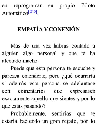 en reprogramar su propio Piloto
Automático[240].
EMPATÍA YCONEXIÓN
Más de una vez habrás contado a
alguien algo personal y que te ha
afectado mucho.
Puede que esta persona te escuche y
parezca entenderte, pero ¿qué ocurriría
si además esta persona se adelantase
con comentarios que expresasen
exactamente aquello que sientes y por lo
que estás pasando?
Probablemente, sentirías que te
estaría haciendo un gran regalo, por lo
 