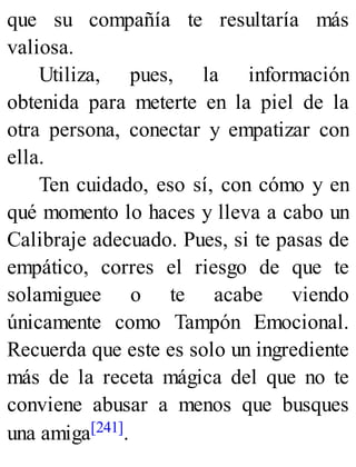 que su compañía te resultaría más
valiosa.
Utiliza, pues, la información
obtenida para meterte en la piel de la
otra persona, conectar y empatizar con
ella.
Ten cuidado, eso sí, con cómo y en
qué momento lo haces y lleva a cabo un
Calibraje adecuado. Pues, si te pasas de
empático, corres el riesgo de que te
solamiguee o te acabe viendo
únicamente como Tampón Emocional.
Recuerda que este es solo un ingrediente
más de la receta mágica del que no te
conviene abusar a menos que busques
una amiga[241].
 