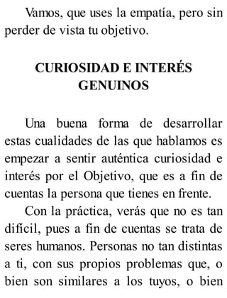 Vamos, que uses la empatía, pero sin
perder de vista tu objetivo.
CURIOSIDAD E INTERÉS
GENUINOS
Una buena forma de desarrollar
estas cualidades de las que hablamos es
empezar a sentir auténtica curiosidad e
interés por el Objetivo, que es a fin de
cuentas la persona que tienes en frente.
Con la práctica, verás que no es tan
difícil, pues a fin de cuentas se trata de
seres humanos. Personas no tan distintas
a ti, con sus propios problemas que, o
bien son similares a los tuyos, o bien
 