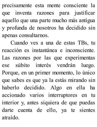 precisamente esta mente consciente la
que inventa razones para justificar
aquello que una parte mucho más antigua
y profunda de nosotros ha decidido sin
apenas consultarnos.
Cuando ves a una de estas TBs, tu
reacción es instantánea e inconsciente.
Las razones por las que experimentas
ese súbito interés vendrán luego.
Porque, en un primer momento, lo único
que sabes es que ya la estás mirando sin
haberlo decidido. Algo en ella ha
accionado varios interruptores en tu
interior y, antes siquiera de que puedas
darte cuenta de ello, ya te sientes
atraído.
 