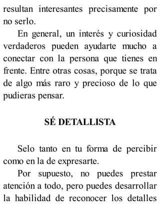 resultan interesantes precisamente por
no serlo.
En general, un interés y curiosidad
verdaderos pueden ayudarte mucho a
conectar con la persona que tienes en
frente. Entre otras cosas, porque se trata
de algo más raro y precioso de lo que
pudieras pensar.
SÉ DETALLISTA
Selo tanto en tu forma de percibir
como en la de expresarte.
Por supuesto, no puedes prestar
atención a todo, pero puedes desarrollar
la habilidad de reconocer los detalles
 
