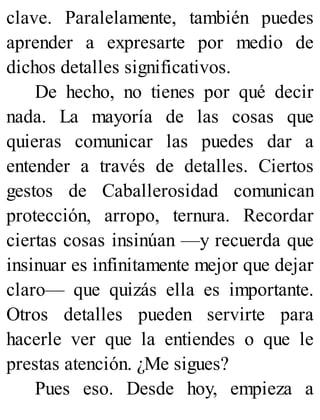 clave. Paralelamente, también puedes
aprender a expresarte por medio de
dichos detalles significativos.
De hecho, no tienes por qué decir
nada. La mayoría de las cosas que
quieras comunicar las puedes dar a
entender a través de detalles. Ciertos
gestos de Caballerosidad comunican
protección, arropo, ternura. Recordar
ciertas cosas insinúan —y recuerda que
insinuar es infinitamente mejor que dejar
claro— que quizás ella es importante.
Otros detalles pueden servirte para
hacerle ver que la entiendes o que le
prestas atención. ¿Me sigues?
Pues eso. Desde hoy, empieza a
 