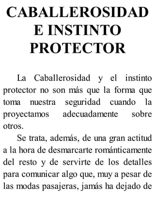 CABALLEROSIDAD
E INSTINTO
PROTECTOR
La Caballerosidad y el instinto
protector no son más que la forma que
toma nuestra seguridad cuando la
proyectamos adecuadamente sobre
otros.
Se trata, además, de una gran actitud
a la hora de desmarcarte románticamente
del resto y de servirte de los detalles
para comunicar algo que, muy a pesar de
las modas pasajeras, jamás ha dejado de
 