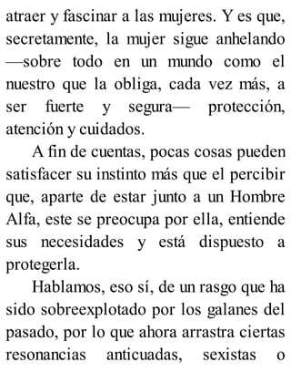 atraer y fascinar a las mujeres. Y es que,
secretamente, la mujer sigue anhelando
—sobre todo en un mundo como el
nuestro que la obliga, cada vez más, a
ser fuerte y segura— protección,
atención y cuidados.
A fin de cuentas, pocas cosas pueden
satisfacer su instinto más que el percibir
que, aparte de estar junto a un Hombre
Alfa, este se preocupa por ella, entiende
sus necesidades y está dispuesto a
protegerla.
Hablamos, eso sí, de un rasgo que ha
sido sobreexplotado por los galanes del
pasado, por lo que ahora arrastra ciertas
resonancias anticuadas, sexistas o
 
