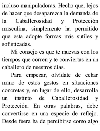 incluso manipuladoras. Hecho que, lejos
de hacer que desaparezca la demanda de
la Caballerosidad y Protección
masculina, simplemente ha permitido
que esta adopte formas más sutiles y
sofisticadas.
Mi consejo es que te muevas con los
tiempos que corren y te conviertas en un
caballero de nuestros días.
Para empezar, olvídate de echar
mano de estos gestos en situaciones
concretas y, en lugar de ello, desarrolla
un instinto de Caballerosidad y
Protección. En otras palabras, debe
convertirse en una especie de reflejo.
Desde fuera ha de percibirse como algo
 