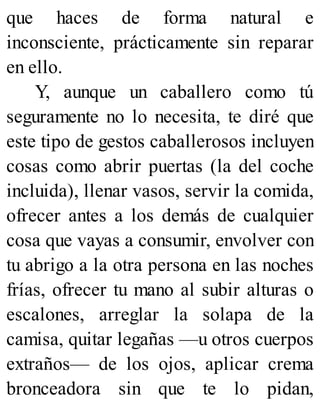 que haces de forma natural e
inconsciente, prácticamente sin reparar
en ello.
Y, aunque un caballero como tú
seguramente no lo necesita, te diré que
este tipo de gestos caballerosos incluyen
cosas como abrir puertas (la del coche
incluida), llenar vasos, servir la comida,
ofrecer antes a los demás de cualquier
cosa que vayas a consumir, envolver con
tu abrigo a la otra persona en las noches
frías, ofrecer tu mano al subir alturas o
escalones, arreglar la solapa de la
camisa, quitar legañas —u otros cuerpos
extraños— de los ojos, aplicar crema
bronceadora sin que te lo pidan,
 