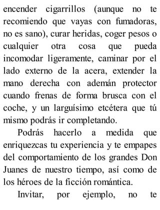 encender cigarrillos (aunque no te
recomiendo que vayas con fumadoras,
no es sano), curar heridas, coger pesos o
cualquier otra cosa que pueda
incomodar ligeramente, caminar por el
lado externo de la acera, extender la
mano derecha con ademán protector
cuando frenas de forma brusca con el
coche, y un larguísimo etcétera que tú
mismo podrás ir completando.
Podrás hacerlo a medida que
enriquezcas tu experiencia y te empapes
del comportamiento de los grandes Don
Juanes de nuestro tiempo, así como de
los héroes de la ficción romántica.
Invitar, por ejemplo, no te
 