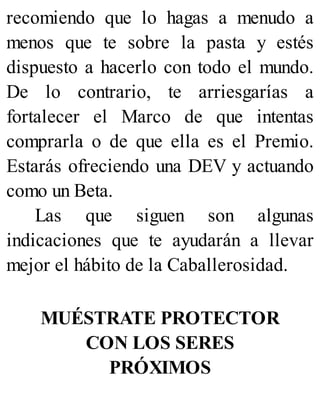recomiendo que lo hagas a menudo a
menos que te sobre la pasta y estés
dispuesto a hacerlo con todo el mundo.
De lo contrario, te arriesgarías a
fortalecer el Marco de que intentas
comprarla o de que ella es el Premio.
Estarás ofreciendo una DEV y actuando
como un Beta.
Las que siguen son algunas
indicaciones que te ayudarán a llevar
mejor el hábito de la Caballerosidad.
MUÉSTRATE PROTECTOR
CON LOS SERES
PRÓXIMOS
 