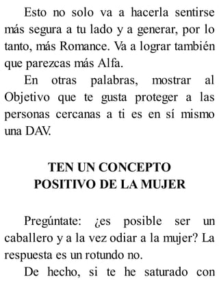 Esto no solo va a hacerla sentirse
más segura a tu lado y a generar, por lo
tanto, más Romance. Va a lograr también
que parezcas más Alfa.
En otras palabras, mostrar al
Objetivo que te gusta proteger a las
personas cercanas a ti es en sí mismo
una DAV
.
TEN UN CONCEPTO
POSITIVO DE LA MUJER
Pregúntate: ¿es posible ser un
caballero y a la vez odiar a la mujer? La
respuesta es un rotundo no.
De hecho, si te he saturado con
 