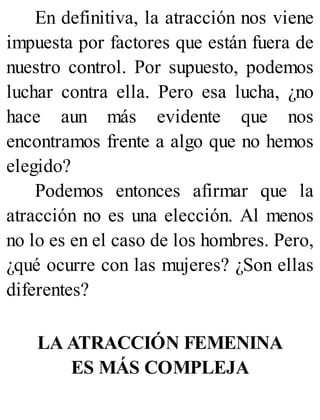 En definitiva, la atracción nos viene
impuesta por factores que están fuera de
nuestro control. Por supuesto, podemos
luchar contra ella. Pero esa lucha, ¿no
hace aun más evidente que nos
encontramos frente a algo que no hemos
elegido?
Podemos entonces afirmar que la
atracción no es una elección. Al menos
no lo es en el caso de los hombres. Pero,
¿qué ocurre con las mujeres? ¿Son ellas
diferentes?
LA ATRACCIÓN FEMENINA
ES MÁS COMPLEJA
 