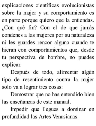 explicaciones científicas evolucionistas
sobre la mujer y su comportamiento es
en parte porque quiero que la entiendas.
¿Con qué fin? Con el de que jamás
condenes a las mujeres por su naturaleza
ni les guardes rencor alguno cuando te
hieran con comportamientos que, desde
tu perspectiva de hombre, no puedes
explicar.
Después de todo, alimentar algún
tipo de resentimiento contra la mujer
solo va a lograr tres cosas:
Demostrar que no has entendido bien
las enseñanzas de este manual.
Impedir que llegues a dominar en
profundidad las Artes Venusianas.
 