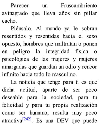 Parecer un Fruscambriento
avinagrado que lleva años sin pillar
cacho.
Piénsalo. Al mundo ya le sobran
resentidos y resentidas hacia el sexo
opuesto, hombres que maltratan o ponen
en peligro la integridad física o
psicológica de las mujeres y mujeres
amargadas que guardan un odio y rencor
infinito hacia todo lo masculino.
La noticia que tengo para ti es que
dicha actitud, aparte de ser poco
deseable para la sociedad, para tu
felicidad y para tu propia realización
como ser humano, resulta muy poco
atractiva[242]. Es una DEV que puede
 