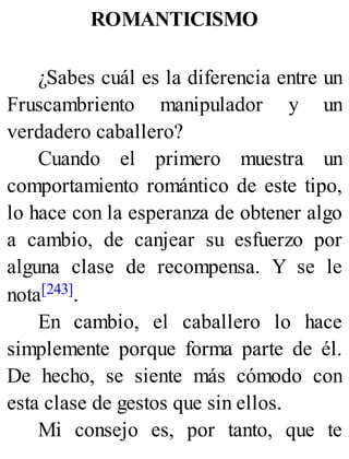 ROMANTICISMO
¿Sabes cuál es la diferencia entre un
Fruscambriento manipulador y un
verdadero caballero?
Cuando el primero muestra un
comportamiento romántico de este tipo,
lo hace con la esperanza de obtener algo
a cambio, de canjear su esfuerzo por
alguna clase de recompensa. Y se le
nota[243].
En cambio, el caballero lo hace
simplemente porque forma parte de él.
De hecho, se siente más cómodo con
esta clase de gestos que sin ellos.
Mi consejo es, por tanto, que te
 