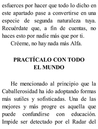 esfuerces por hacer que todo lo dicho en
este apartado pase a convertirse en una
especie de segunda naturaleza tuya.
Recuérdate que, a fin de cuentas, no
haces esto por nadie más que por ti.
Créeme, no hay nada más Alfa.
PRACTÍCALO CON TODO
EL MUNDO
He mencionado al principio que la
Caballerosidad ha ido adoptando formas
más sutiles y sofisticadas. Una de las
mejores y más progre es aquella que
puede confundirse con educación.
Impide ser detectado por el Radar del
 