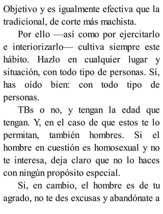 Objetivo y es igualmente efectiva que la
tradicional, de corte más machista.
Por ello —así como por ejercitarlo
e interiorizarlo— cultiva siempre este
hábito. Hazlo en cualquier lugar y
situación, con todo tipo de personas. Sí,
has oído bien: con todo tipo de
personas.
TBs o no, y tengan la edad que
tengan. Y, en el caso de que estos te lo
permitan, también hombres. Si el
hombre en cuestión es homosexual y no
te interesa, deja claro que no lo haces
con ningún propósito especial.
Si, en cambio, el hombre es de tu
agrado, no te des excusas y abandónate a
 