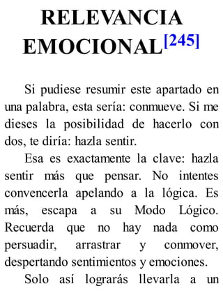 RELEVANCIA
EMOCIONAL[245]
Si pudiese resumir este apartado en
una palabra, esta sería: conmueve. Si me
dieses la posibilidad de hacerlo con
dos, te diría: hazla sentir.
Esa es exactamente la clave: hazla
sentir más que pensar. No intentes
convencerla apelando a la lógica. Es
más, escapa a su Modo Lógico.
Recuerda que no hay nada como
persuadir, arrastrar y conmover,
despertando sentimientos y emociones.
Solo así lograrás llevarla a un
 