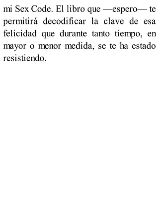 mi Sex Code. El libro que —espero— te
permitirá decodificar la clave de esa
felicidad que durante tanto tiempo, en
mayor o menor medida, se te ha estado
resistiendo.
 
