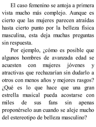 El caso femenino se antoja a primera
vista mucho más complejo. Aunque es
cierto que las mujeres parecen atraídas
hasta cierto punto por la belleza física
masculina, esta deja muchas preguntas
sin respuesta.
Por ejemplo, ¿cómo es posible que
algunos hombres de avanzada edad se
acuesten con mujeres jóvenes y
atractivas que rechazarían sin dudarlo a
otros con menos años y mejores rasgos?
¿Qué es lo que hace que una gran
estrella musical pueda acostarse con
miles de sus fans sin apenas
proponérselo aun cuando se aleje mucho
del estereotipo de belleza masculino?
 