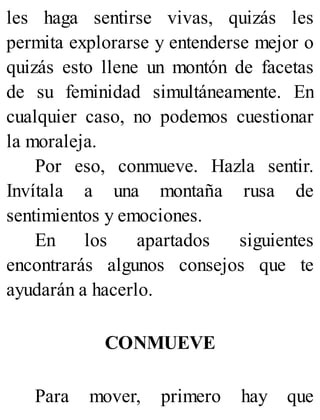 les haga sentirse vivas, quizás les
permita explorarse y entenderse mejor o
quizás esto llene un montón de facetas
de su feminidad simultáneamente. En
cualquier caso, no podemos cuestionar
la moraleja.
Por eso, conmueve. Hazla sentir.
Invítala a una montaña rusa de
sentimientos y emociones.
En los apartados siguientes
encontrarás algunos consejos que te
ayudarán a hacerlo.
CONMUEVE
Para mover, primero hay que
 