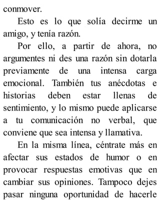 conmover.
Esto es lo que solía decirme un
amigo, y tenía razón.
Por ello, a partir de ahora, no
argumentes ni des una razón sin dotarla
previamente de una intensa carga
emocional. También tus anécdotas e
historias deben estar llenas de
sentimiento, y lo mismo puede aplicarse
a tu comunicación no verbal, que
conviene que sea intensa y llamativa.
En la misma línea, céntrate más en
afectar sus estados de humor o en
provocar respuestas emotivas que en
cambiar sus opiniones. Tampoco dejes
pasar ninguna oportunidad de hacerle
 