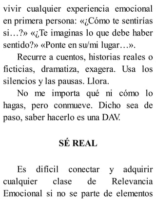 vivir cualquier experiencia emocional
en primera persona: «¿Cómo te sentirías
si…?» «¿Te imaginas lo que debe haber
sentido?» «Ponte en su/mi lugar…».
Recurre a cuentos, historias reales o
ficticias, dramatiza, exagera. Usa los
silencios y las pausas. Llora.
No me importa qué ni cómo lo
hagas, pero conmueve. Dicho sea de
paso, saber hacerlo es una DAV
.
SÉ REAL
Es difícil conectar y adquirir
cualquier clase de Relevancia
Emocional si no se parte de elementos
 