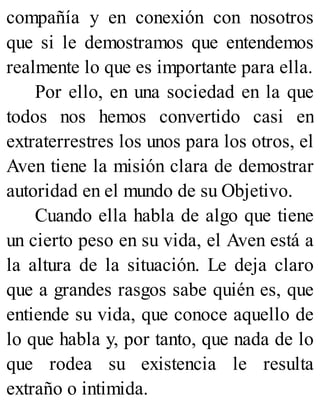 compañía y en conexión con nosotros
que si le demostramos que entendemos
realmente lo que es importante para ella.
Por ello, en una sociedad en la que
todos nos hemos convertido casi en
extraterrestres los unos para los otros, el
Aven tiene la misión clara de demostrar
autoridad en el mundo de su Objetivo.
Cuando ella habla de algo que tiene
un cierto peso en su vida, el Aven está a
la altura de la situación. Le deja claro
que a grandes rasgos sabe quién es, que
entiende su vida, que conoce aquello de
lo que habla y, por tanto, que nada de lo
que rodea su existencia le resulta
extraño o intimida.
 