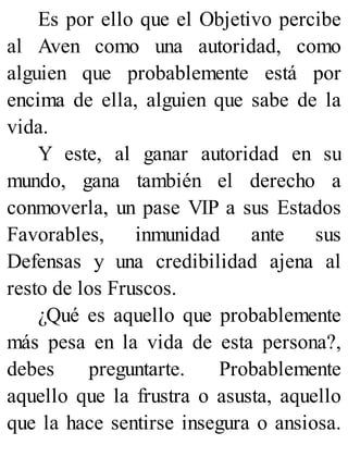 Es por ello que el Objetivo percibe
al Aven como una autoridad, como
alguien que probablemente está por
encima de ella, alguien que sabe de la
vida.
Y este, al ganar autoridad en su
mundo, gana también el derecho a
conmoverla, un pase VIP a sus Estados
Favorables, inmunidad ante sus
Defensas y una credibilidad ajena al
resto de los Fruscos.
¿Qué es aquello que probablemente
más pesa en la vida de esta persona?,
debes preguntarte. Probablemente
aquello que la frustra o asusta, aquello
que la hace sentirse insegura o ansiosa.
 