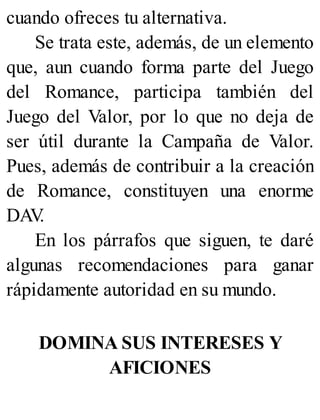 cuando ofreces tu alternativa.
Se trata este, además, de un elemento
que, aun cuando forma parte del Juego
del Romance, participa también del
Juego del Valor, por lo que no deja de
ser útil durante la Campaña de Valor.
Pues, además de contribuir a la creación
de Romance, constituyen una enorme
DAV
.
En los párrafos que siguen, te daré
algunas recomendaciones para ganar
rápidamente autoridad en su mundo.
DOMINA SUS INTERESES Y
AFICIONES
 