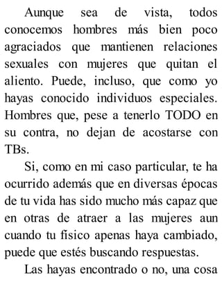 Aunque sea de vista, todos
conocemos hombres más bien poco
agraciados que mantienen relaciones
sexuales con mujeres que quitan el
aliento. Puede, incluso, que como yo
hayas conocido individuos especiales.
Hombres que, pese a tenerlo TODO en
su contra, no dejan de acostarse con
TBs.
Si, como en mi caso particular, te ha
ocurrido además que en diversas épocas
de tu vida has sido mucho más capaz que
en otras de atraer a las mujeres aun
cuando tu físico apenas haya cambiado,
puede que estés buscando respuestas.
Las hayas encontrado o no, una cosa
 