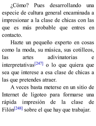 ¿Cómo? Pues desarrollando una
especie de cultura general encaminada a
impresionar a la clase de chicas con las
que es más probable que entres en
contacto.
Hazte un pequeño experto en cosas
como la moda, su música, sus cotilleos,
las artes adivinatorias e
interpretativas[247] o lo que quiera que
sea que interese a esa clase de chicas a
las que pretendes atraer.
A veces basta meterse en un sitio de
Internet de ligoteo para formarse una
rápida impresión de la clase de
Filón[248] sobre el que hay que trabajar.
 