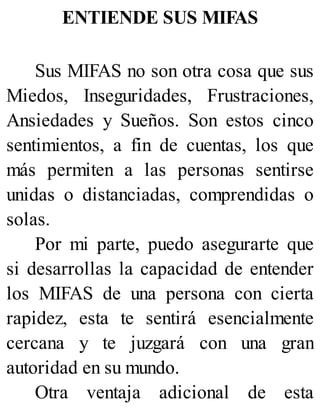 ENTIENDE SUS MIFAS
Sus MIFAS no son otra cosa que sus
Miedos, Inseguridades, Frustraciones,
Ansiedades y Sueños. Son estos cinco
sentimientos, a fin de cuentas, los que
más permiten a las personas sentirse
unidas o distanciadas, comprendidas o
solas.
Por mi parte, puedo asegurarte que
si desarrollas la capacidad de entender
los MIFAS de una persona con cierta
rapidez, esta te sentirá esencialmente
cercana y te juzgará con una gran
autoridad en su mundo.
Otra ventaja adicional de esta
 