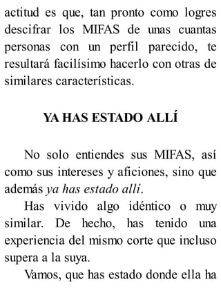 actitud es que, tan pronto como logres
descifrar los MIFAS de unas cuantas
personas con un perfil parecido, te
resultará facilísimo hacerlo con otras de
similares características.
YA HAS ESTADO ALLÍ
No solo entiendes sus MIFAS, así
como sus intereses y aficiones, sino que
además ya has estado allí.
Has vivido algo idéntico o muy
similar. De hecho, has tenido una
experiencia del mismo corte que incluso
supera a la suya.
Vamos, que has estado donde ella ha
 