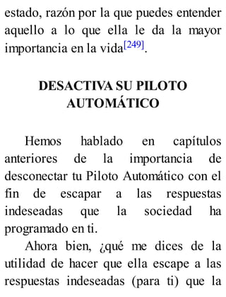estado, razón por la que puedes entender
aquello a lo que ella le da la mayor
importancia en la vida[249].
DESACTIVA SU PILOTO
AUTOMÁTICO
Hemos hablado en capítulos
anteriores de la importancia de
desconectar tu Piloto Automático con el
fin de escapar a las respuestas
indeseadas que la sociedad ha
programado en ti.
Ahora bien, ¿qué me dices de la
utilidad de hacer que ella escape a las
respuestas indeseadas (para ti) que la
 